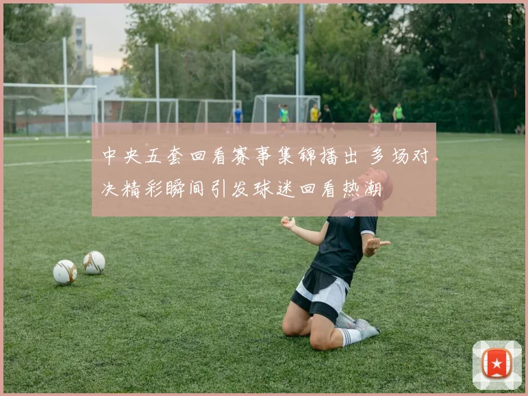 中央五套回看赛事集锦播出 多场对决精彩瞬间引发球迷回看热潮
