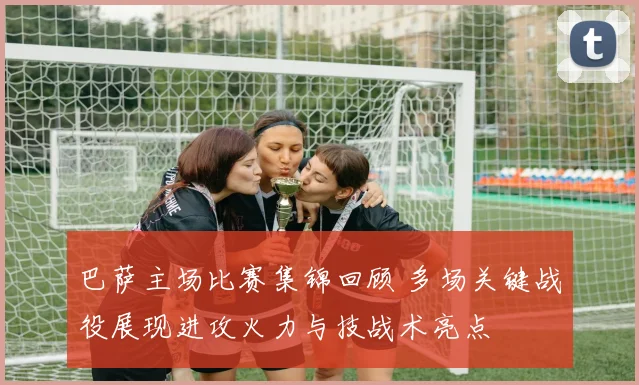 巴萨主场比赛集锦回顾 多场关键战役展现进攻火力与技战术亮点