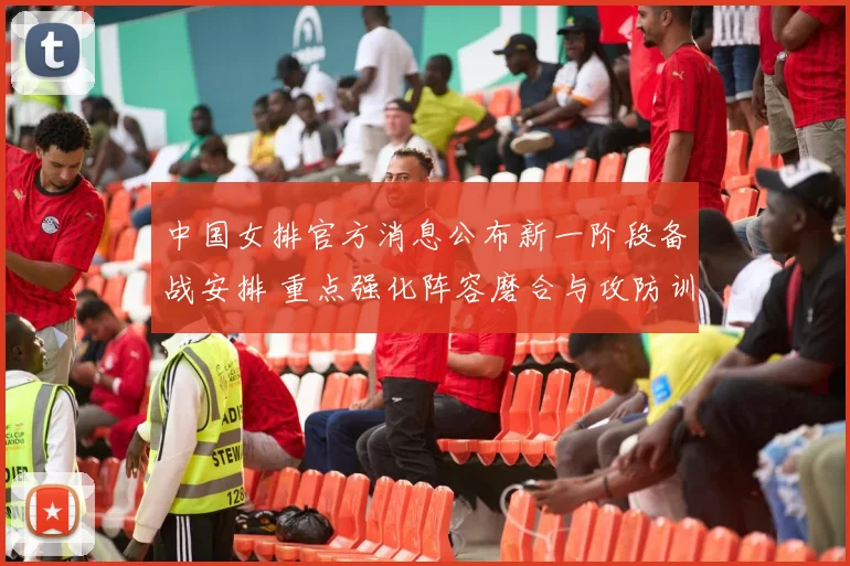 中国女排官方消息公布新一阶段备战安排 重点强化阵容磨合与攻防训练