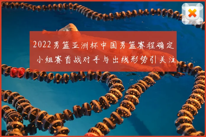 2022男篮亚洲杯中国男篮赛程确定 小组赛首战对手与出线形势引关注