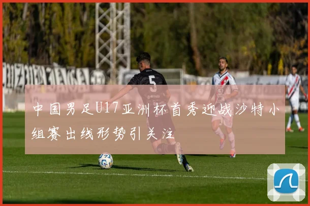 中国男足U17亚洲杯首秀迎战沙特小组赛出线形势引关注