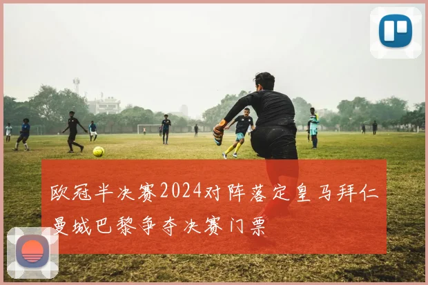欧冠半决赛2024对阵落定皇马拜仁曼城巴黎争夺决赛门票
