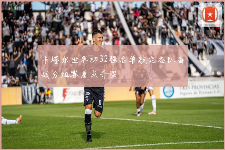 卡塔尔世界杯32强名单敲定各队备战分组赛看点升温