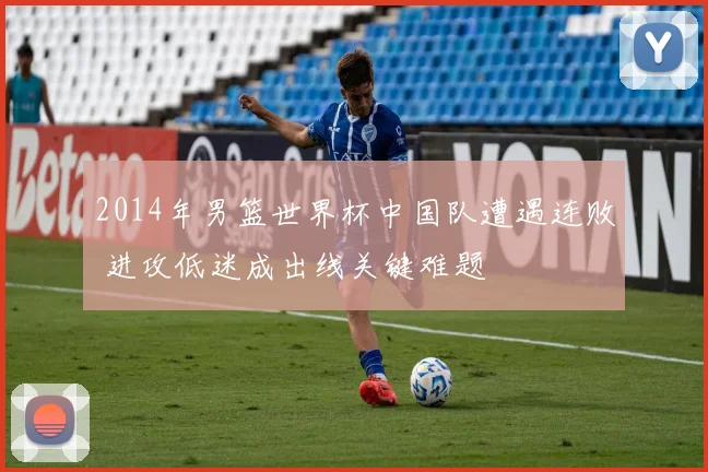 2014年男篮世界杯中国队遭遇连败 进攻低迷成出线关键难题