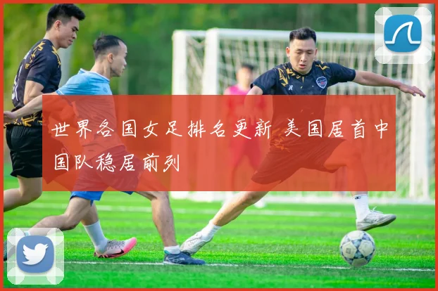 世界各国女足排名更新 美国居首中国队稳居前列
