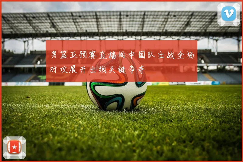 男篮亚预赛直播间中国队出战全场对攻展开出线关键争夺