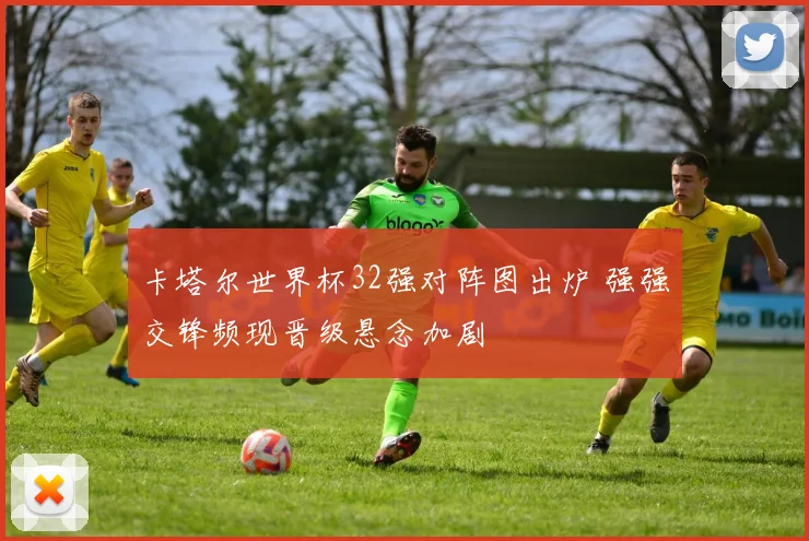 卡塔尔世界杯32强对阵图出炉 强强交锋频现晋级悬念加剧