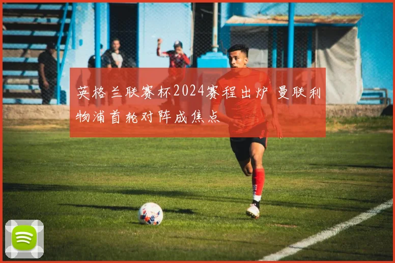 英格兰联赛杯2024赛程出炉 曼联利物浦首轮对阵成焦点