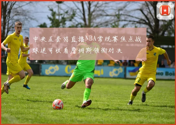 中央五套将直播NBA常规赛焦点战 球迷可收看詹姆斯领衔对决