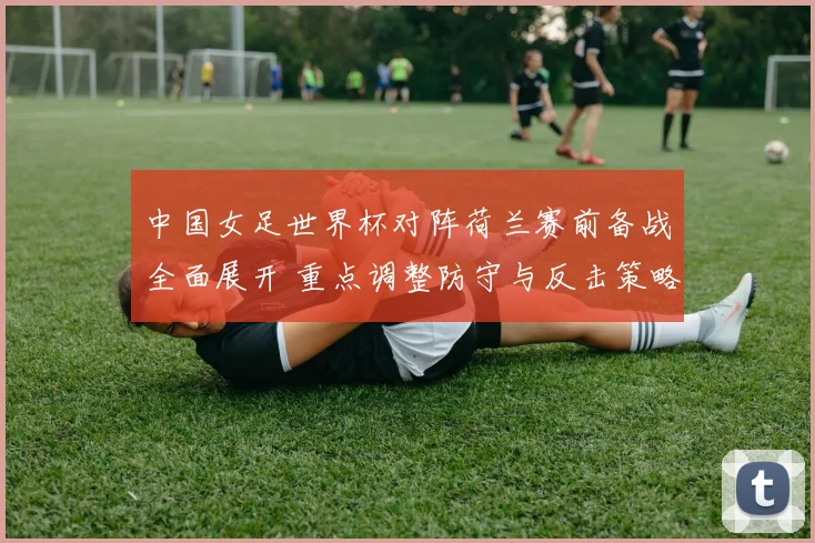 中国女足世界杯对阵荷兰赛前备战全面展开 重点调整防守与反击策略