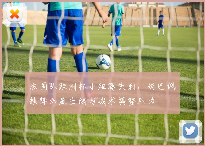 法国队欧洲杯小组赛失利，姆巴佩缺阵加剧出线与战术调整压力