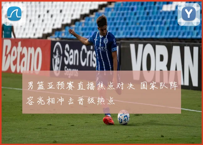 男篮亚预赛直播焦点对决 国家队阵容亮相冲击晋级热点