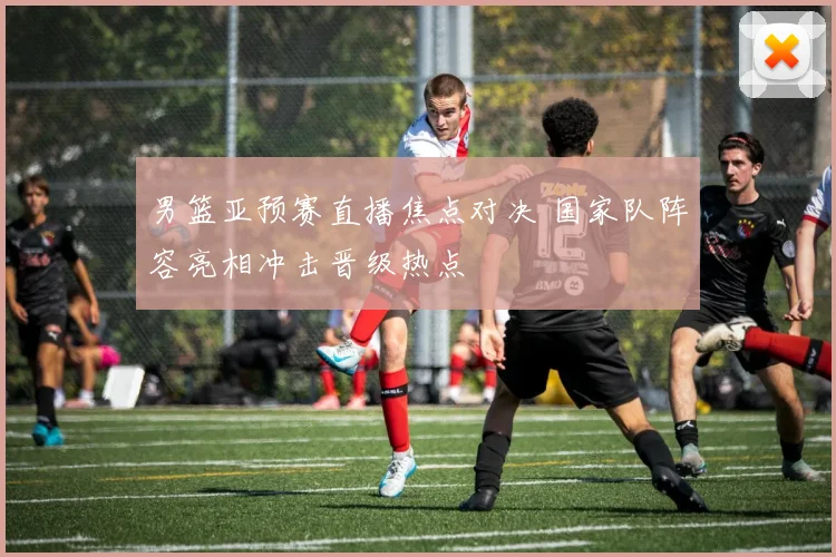 男篮亚预赛直播焦点对决 国家队阵容亮相冲击晋级热点