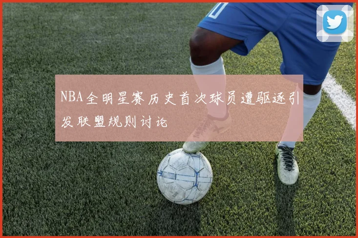 NBA全明星赛历史首次球员遭驱逐引发联盟规则讨论