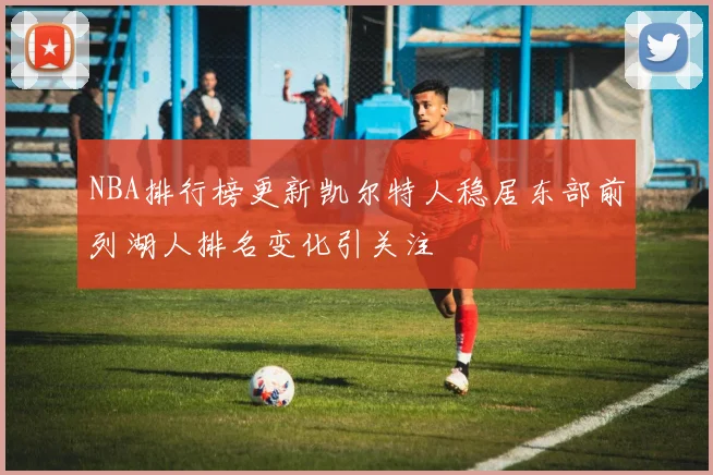 NBA排行榜更新凯尔特人稳居东部前列湖人排名变化引关注