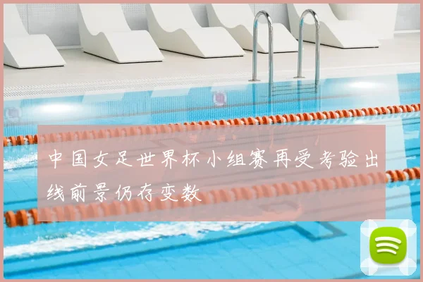 中国女足世界杯小组赛再受考验出线前景仍存变数