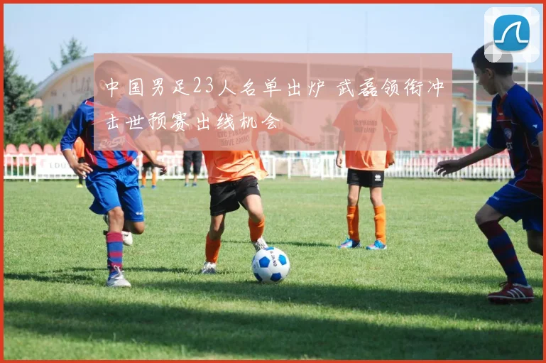 中国男足23人名单出炉 武磊领衔冲击世预赛出线机会