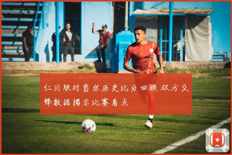 仁川联对首尔历史比分回顾 双方交锋数据揭示比赛看点