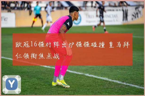 欧冠16强对阵出炉强强碰撞 皇马拜仁领衔焦点战