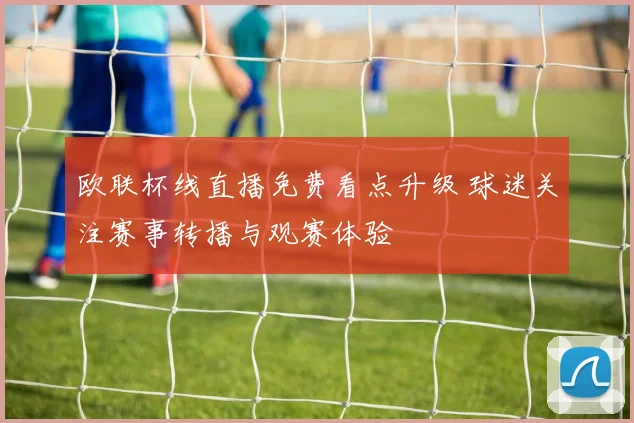 欧联杯线直播免费看点升级 球迷关注赛事转播与观赛体验