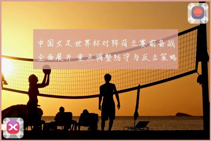 中国女足世界杯对阵荷兰赛前备战全面展开 重点调整防守与反击策略