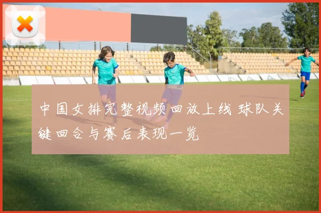 中国女排完整视频回放上线 球队关键回合与赛后表现一览