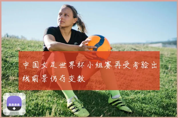 中国女足世界杯小组赛再受考验出线前景仍存变数