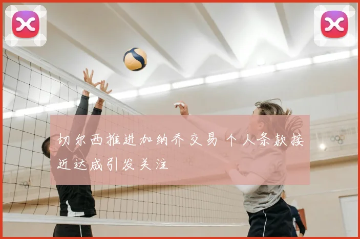 切尔西推进加纳乔交易 个人条款接近达成引发关注