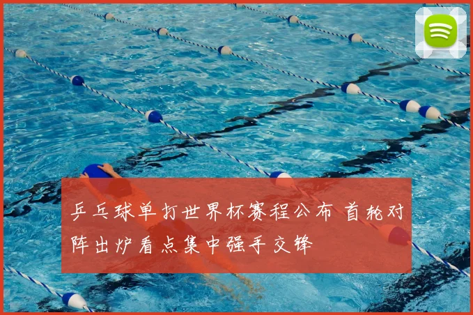 乒乓球单打世界杯赛程公布 首轮对阵出炉看点集中强手交锋