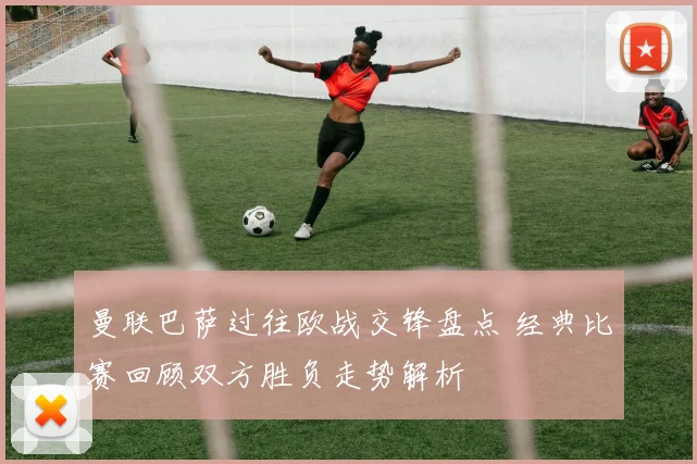 曼联巴萨过往欧战交锋盘点 经典比赛回顾双方胜负走势解析