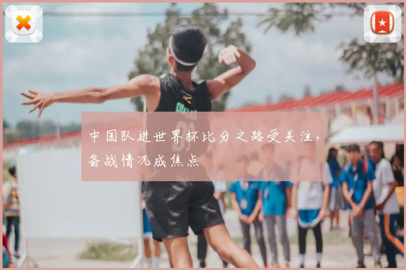中国队进世界杯比分之路受关注，备战情况成焦点