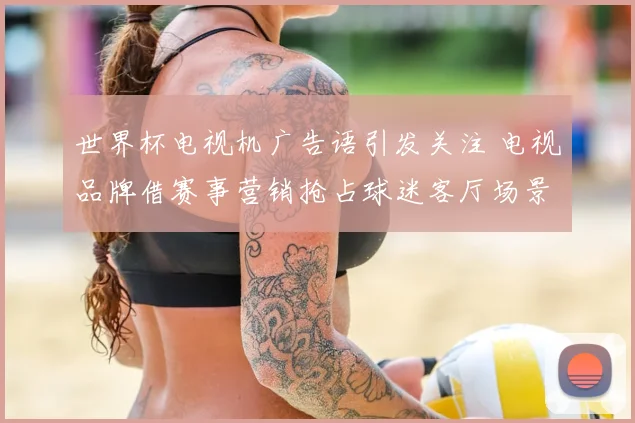 世界杯电视机广告语引发关注 电视品牌借赛事营销抢占球迷客厅场景