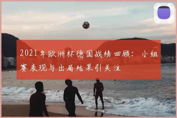 2021年欧洲杯德国战绩回顾：小组赛表现与出局结果引关注