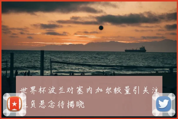 世界杯波兰对塞内加尔较量引关注胜负悬念待揭晓