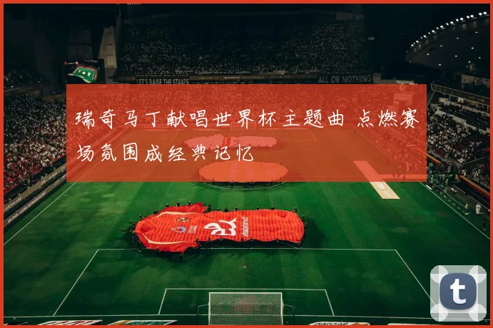 瑞奇马丁献唱世界杯主题曲 点燃赛场氛围成经典记忆