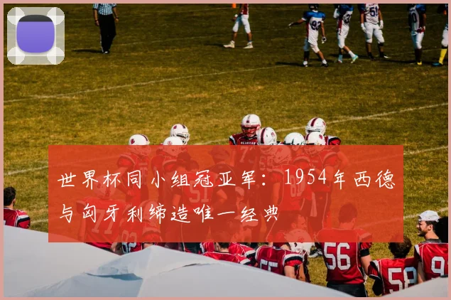 世界杯同小组冠亚军：1954年西德与匈牙利缔造唯一经典